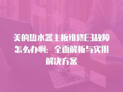 美的熱水器主板維修E3故障怎么辦啊：全面解析與實用解決方案