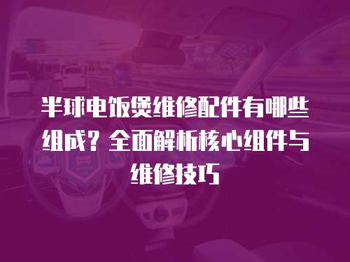 半球電飯煲維修配件有哪些組成？全面解析核心組件與維修技巧