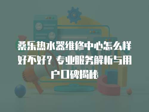 桑樂熱水器維修中心怎么樣好不好？專業(yè)服務(wù)解析與用戶口碑揭秘
