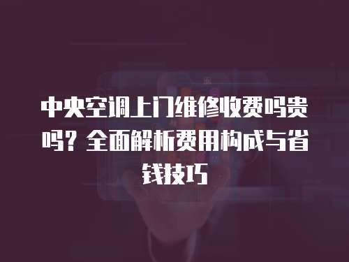 中央空調(diào)上門維修收費嗎貴嗎？全面解析費用構(gòu)成與省錢技巧