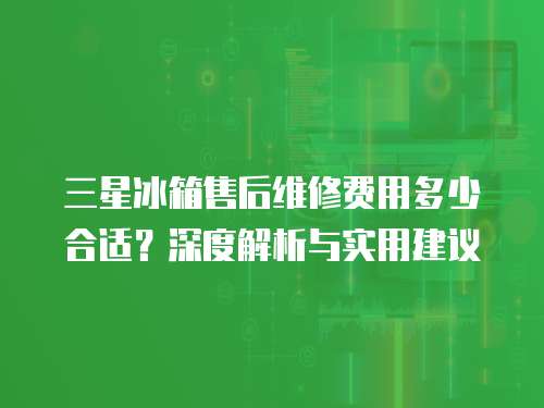 三星冰箱售后維修費(fèi)用多少合適？深度解析與實(shí)用建議