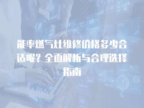 能率燃?xì)庠罹S修價(jià)格多少合適呢？全面解析與合理選擇指南