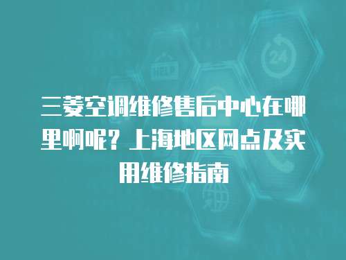 三菱空調維修售后中心在哪里啊呢？上海地區網點及實用維修指南