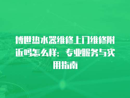 博世熱水器維修上門維修附近嗎怎么樣：專業(yè)服務(wù)與實用指南
