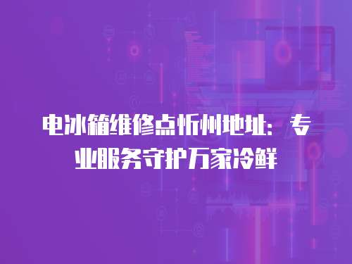 電冰箱維修點忻州地址：專業服務守護萬家冷鮮