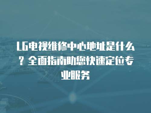 LG電視維修中心地址是什么？全面指南助您快速定位專業(yè)服務