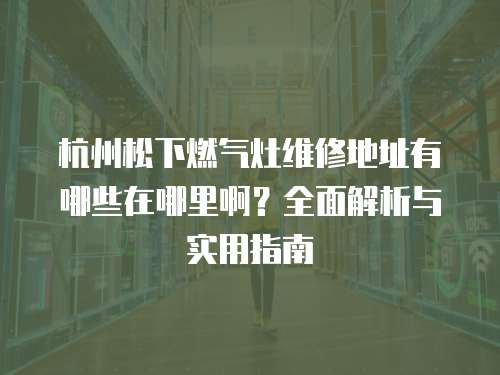 杭州松下燃氣灶維修地址有哪些在哪里啊？全面解析與實用指南
