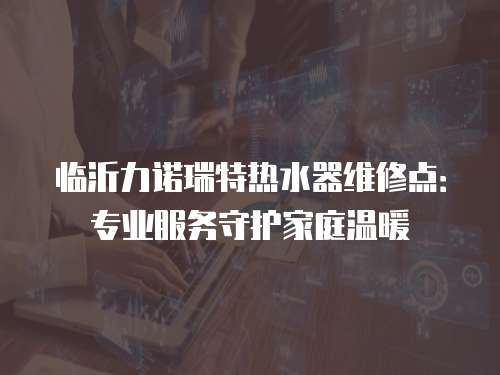 臨沂力諾瑞特?zé)崴骶S修點：專業(yè)服務(wù)守護家庭溫暖