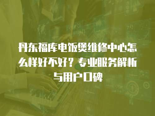 丹東福庫電飯煲維修中心怎么樣好不好？專業服務解析與用戶口碑