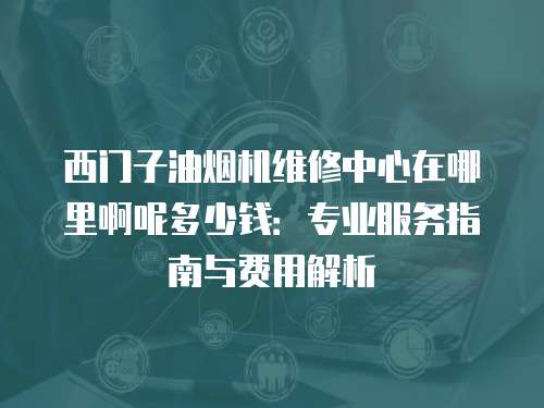 西門子油煙機維修中心在哪里啊呢多少錢：專業(yè)服務(wù)指南與費用解析