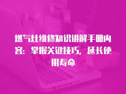 燃氣灶維修知識講解手冊內容：掌握關鍵技巧，延長使用壽命