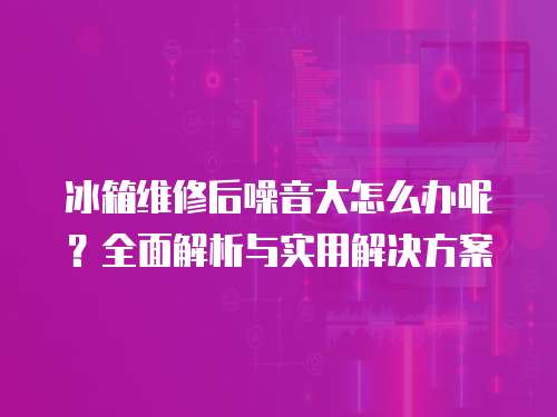 冰箱維修后噪音大怎么辦呢？全面解析與實(shí)用解決方案