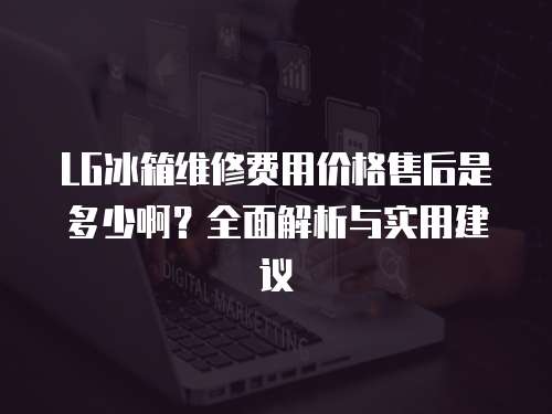 LG冰箱維修費用價格售后是多少啊？全面解析與實用建議