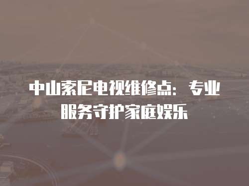 中山索尼電視維修點：專業(yè)服務守護家庭娛樂