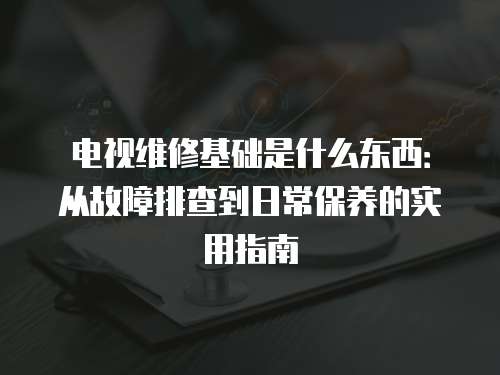 電視維修基礎是什么東西：從故障排查到日常保養的實用指南