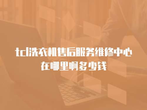 tcl洗衣機售后服務維修中心在哪里啊多少錢