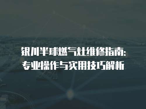 銀川半球燃?xì)庠罹S修指南：專業(yè)操作與實(shí)用技巧解析