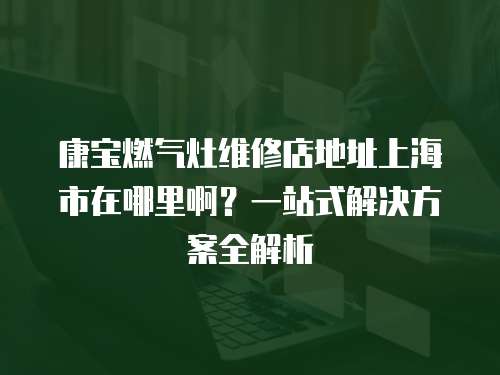 康寶燃氣灶維修店地址上海市在哪里啊？一站式解決方案全解析