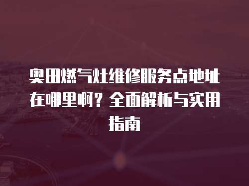 奧田燃氣灶維修服務(wù)點地址在哪里啊？全面解析與實用指南