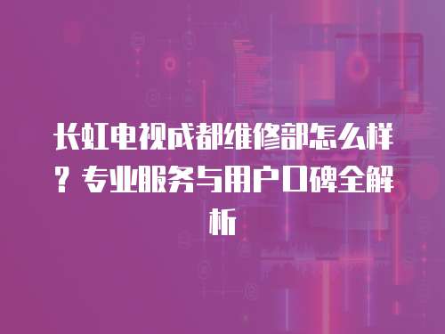 長(zhǎng)虹電視成都維修部怎么樣？專業(yè)服務(wù)與用戶口碑全解析