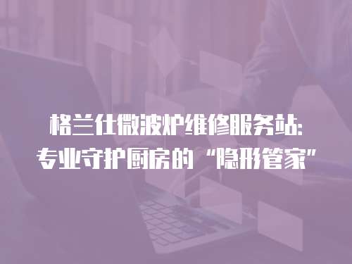 格蘭仕微波爐維修服務站：專業守護廚房的“隱形管家”