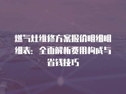 燃?xì)庠罹S修方案報價明細(xì)明細(xì)表：全面解析費用構(gòu)成與省錢技巧