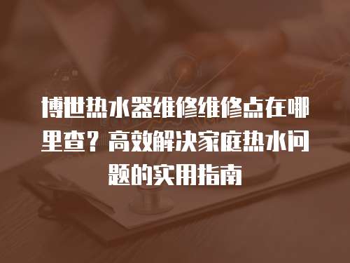 博世熱水器維修維修點在哪里查？高效解決家庭熱水問題的實用指南