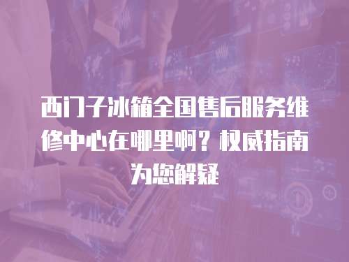 西門子冰箱全國售后服務維修中心在哪里啊？權威指南為您解疑