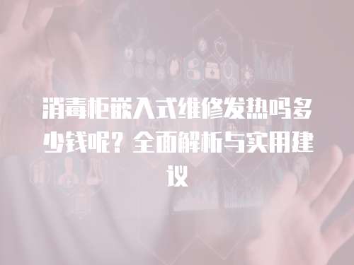 消毒柜嵌入式維修發熱嗎多少錢呢？全面解析與實用建議