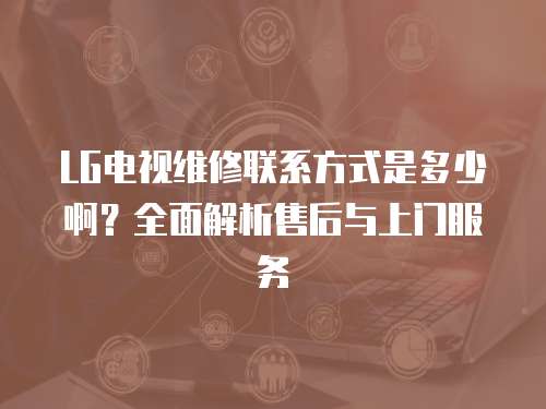 LG電視維修聯系方式是多少啊？全面解析售后與上門服務