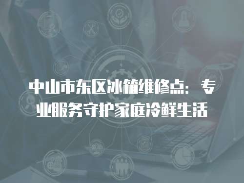 中山市東區冰箱維修點：專業服務守護家庭冷鮮生活