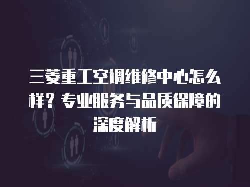 三菱重工空調(diào)維修中心怎么樣？專業(yè)服務(wù)與品質(zhì)保障的深度解析