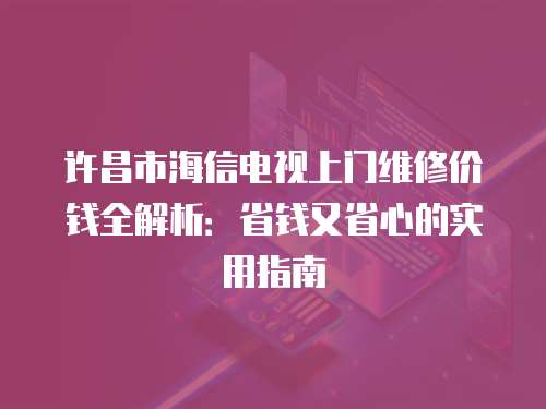 許昌市海信電視上門維修價錢全解析：省錢又省心的實用指南