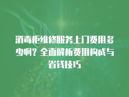 消毒柜維修服務上門費用多少啊？全面解析費用構成與省錢技巧
