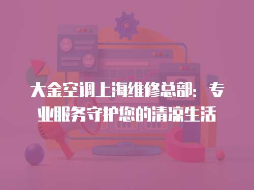 大金空調上海維修總部：專業服務守護您的清涼生活