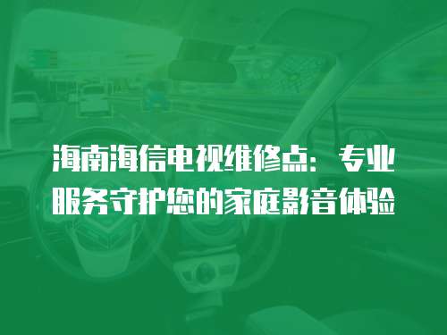 海南海信電視維修點：專業(yè)服務守護您的家庭影音體驗