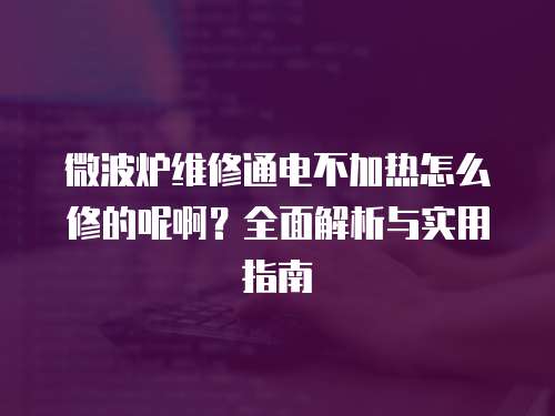 微波爐維修通電不加熱怎么修的呢啊？全面解析與實(shí)用指南