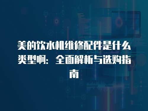 美的飲水機維修配件是什么類型啊：全面解析與選購指南