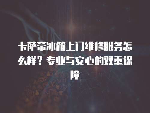 卡薩帝冰箱上門維修服務(wù)怎么樣？專業(yè)與安心的雙重保障