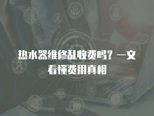熱水器維修亂收費嗎？一文看懂費用真相