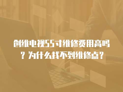 創維電視55寸維修費用高嗎？為什么找不到維修點？