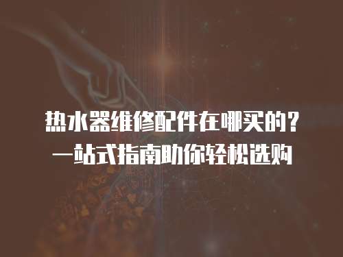 熱水器維修配件在哪買的？一站式指南助你輕松選購