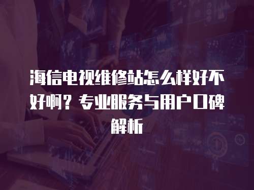 海信電視維修站怎么樣好不好啊？專業服務與用戶口碑解析