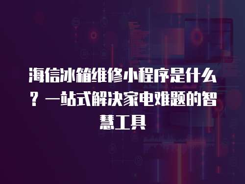 海信冰箱維修小程序是什么？一站式解決家電難題的智慧工具