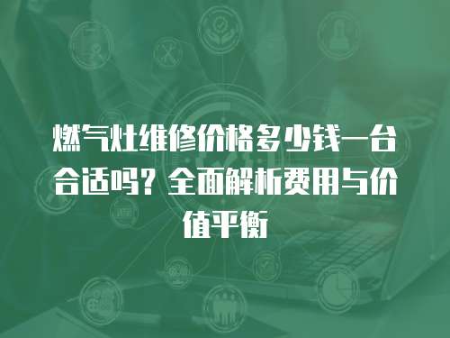 燃?xì)庠罹S修價(jià)格多少錢(qián)一臺(tái)合適嗎？全面解析費(fèi)用與價(jià)值平衡