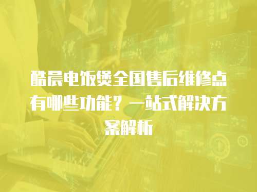 酷晨電飯煲全國售后維修點有哪些功能？一站式解決方案解析