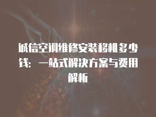 誠(chéng)信空調(diào)維修安裝移機(jī)多少錢：一站式解決方案與費(fèi)用解析