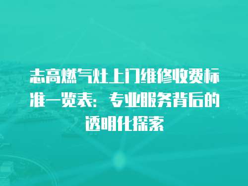 志高燃氣灶上門維修收費標準一覽表：專業(yè)服務背后的透明化探索