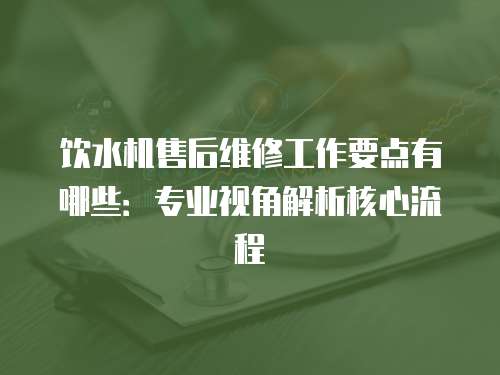 飲水機售后維修工作要點有哪些：專業視角解析核心流程
