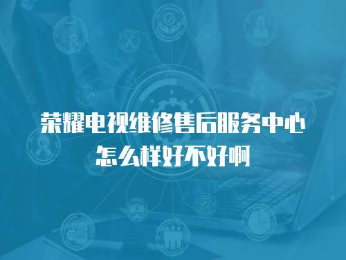 榮耀電視維修售后服務中心怎么樣好不好啊